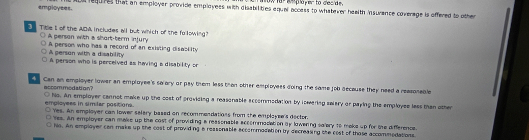 now for employer to decide.
employees.
IDA requires that an employer provide employees with disabilities equal access to whatever health insurance coverage is offered to other
Title I of the ADA includes all but which of the following?
○ A person with a short-term injury
A person who has a record of an existing disability
A person with a disability
A person who is perceived as having a disability or
Can an employer lower an employee's salary or pay them less than other employees doing the same job because they need a reasonable
accommodation?
No. An employer cannot make up the cost of providing a reasonable accommodation by lowering salary or paying the employee less than other
employees in similar positions.
Yes. An employer can lower salary based on recommendations from the employee's doctor.
Yes. An employer can make up the cost of providing a reasonable accommodation by lowering salary to make up for the difference.
No. An employer can make up the cost of providing a reasonable accommodation by decreasing the cost of those accommodations.