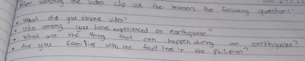 lfer watching the video clip ask the learners the following questions? 
what did you observe video? 
who among you have experienced on earthquake? 
what are the thing that can happen during an carthquake? 
Are you familiar with the fault lines in the phicipines?