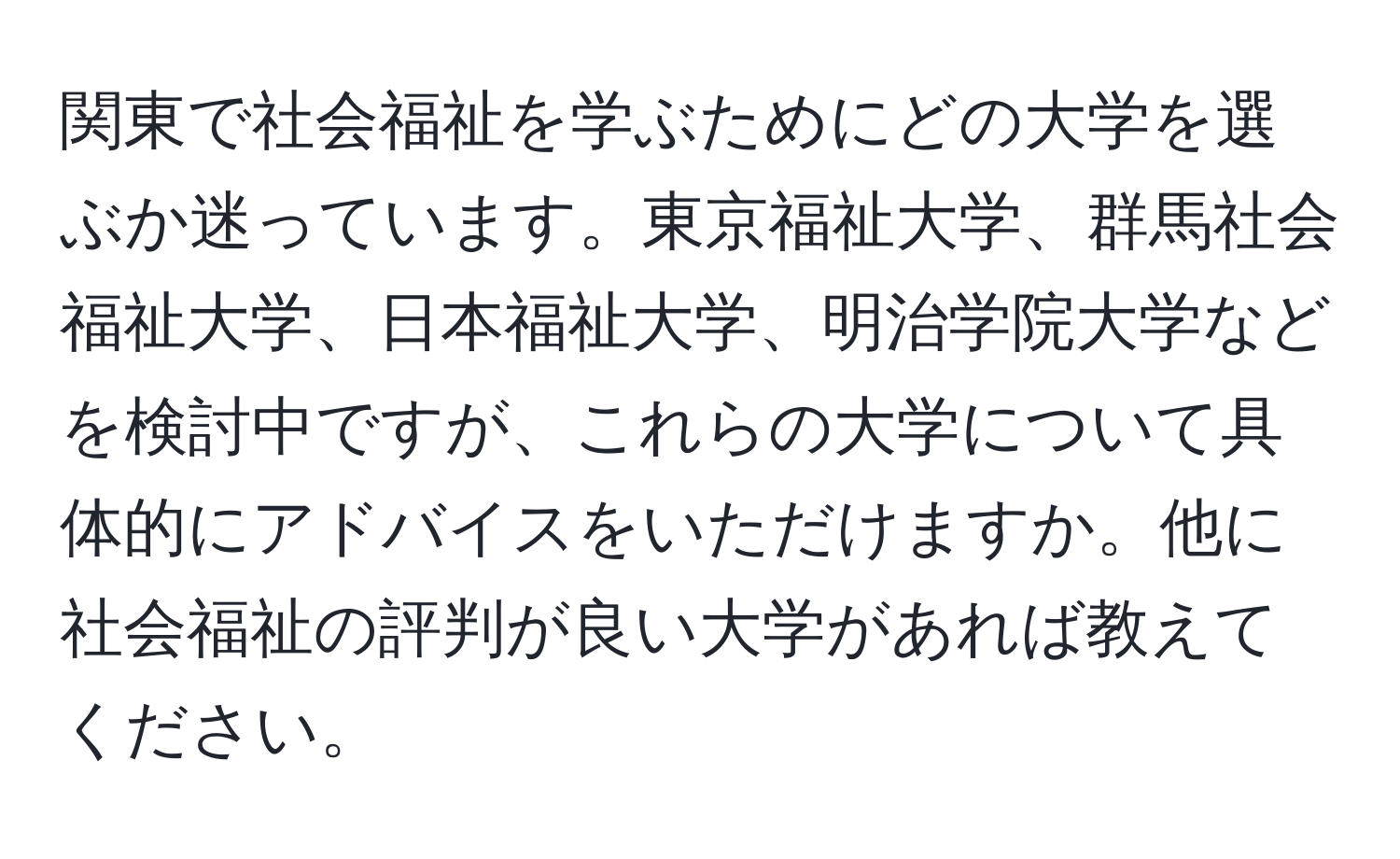 関東で社会福祉を学ぶためにどの大学を選ぶか迷っています。東京福祉大学、群馬社会福祉大学、日本福祉大学、明治学院大学などを検討中ですが、これらの大学について具体的にアドバイスをいただけますか。他に社会福祉の評判が良い大学があれば教えてください。