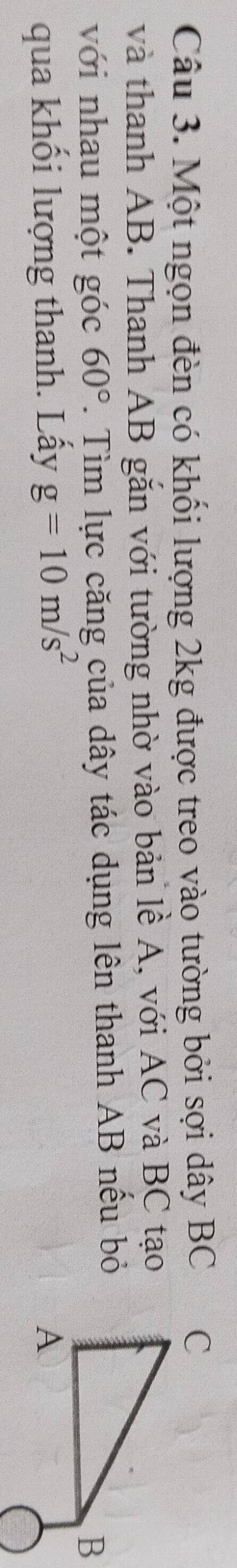 Một ngọn đèn có khối lượng 2kg được treo vào tường bởi sợi dây BC
và thanh AB. Thanh AB gắn với tường nhờ vào bản lề A, với AC và BC tạo 
với nhau một góc 60°. Tìm lực căng của dây tác dụng lên thanh AB nếu bỏ 
qua khối lượng thanh. Lấy g=10m/s^2