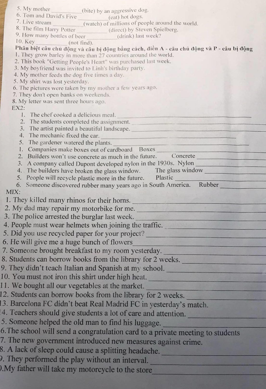 My mother_
(bite) by an aggressive dog.
6. Tom and David's Five
_(eat) hot dogs.
7. Live stream
_(watch) of millions of people around the world.
8. The film Harry Potter _(direct) by Steven Spielberg.
9. How many bottles of beer _(drink) last week?
10. Key _(not find).
Phân biệt câu chủ động và câu bị động bằng cách, điền A - câu chủ động và P - câu bị động
1. They grow barley in more than 27 countries around the world.
2. This book ''Getting People's Heart'' was purchased last week.
3. My boyfriend was invited to Linh's birthday party.
4. My mother feeds the dog five times a day.
5. My shirt was lost yesterday.
6. The pictures were taken by my mother a few years ago.
7. They don't open banks on weekends.
8. My letter was sent three hours ago.
EX2:
1. The chef cooked a delicious meal.
_
2. The students completed the assignment._
3. The artist painted a beautiful landscape._
4. The mechanic fixed the car._
5. The gardener watered the plants._
1. Companies make boxes out of cardboard Boxes_
_
2. Builders won’t use concrete as much in the future. Concrete
3. A company called Dupont developed nylon in the 1930s. Nylon_
4. The builders have broken the glass window. The glass window_
5. People will recycle plastic more in the future. Plastic_
6. Someone discovered rubber many years ago in South America. Rubber_
MIX:
1. They killed many rhinos for their horns.
_
2. My dad may repair my motorbike for me.
_
3. The police arrested the burglar last week._
4. People must wear helmets when joining the traffic._
5. Did you use recycled paper for your project?_
6. He will give me a huge bunch of flowers_
_
7. Someone brought breakfast to my room yesterday.
8. Students can borrow books from the library for 2 weeks.
_
9. They didn’t teach Italian and Spanish at my school._
_
10. You must not iron this shirt under high heat.
11. We bought all our vegetables at the market.
_
_
12. Students can borrow books from the library for 2 weeks.
13. Barcelona FC didn’t beat Real Madrid FC in yesterday’s match.
_
14. Teachers should give students a lot of care and attention.
5. Someone helped the old man to find his luggage._
6.The school will send a congratulation card to a private meeting to students
7. The new government introduced new measures against crime.
8. A lack of sleep could cause a splitting headache._
9. They performed the play without an interval.
_
_
.My father will take my motorcycle to the store