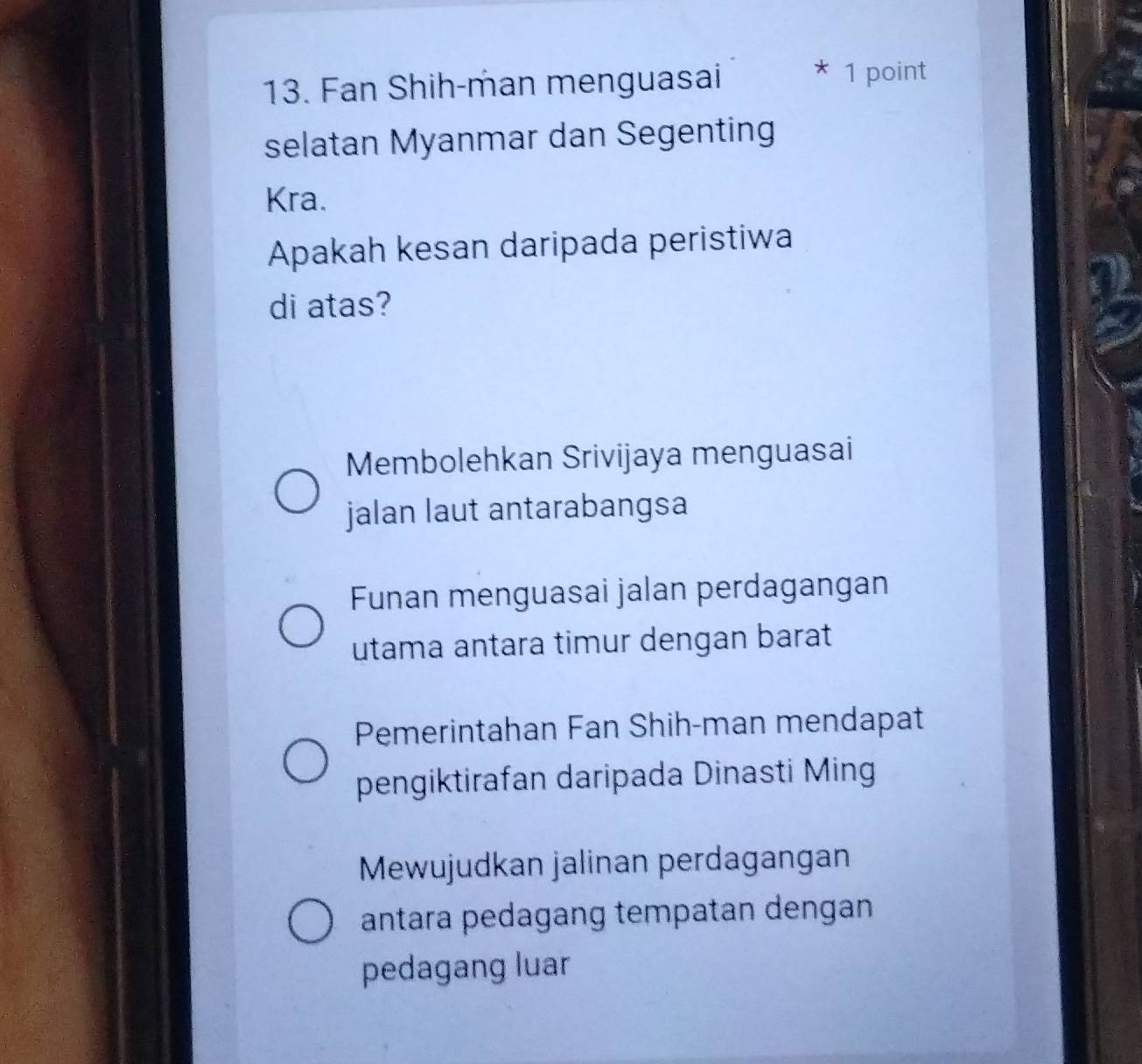 Fan Shih-man menguasai * 1 point
selatan Myanmar dan Segenting
Kra.
Apakah kesan daripada peristiwa
di atas?
Membolehkan Srivijaya menguasai
jalan laut antarabangsa
Funan menguasai jalan perdagangan
utama antara timur dengan barat
Pemerintahan Fan Shih-man mendapat
pengiktirafan daripada Dinasti Ming
Mewujudkan jalinan perdagangan
antara pedagang tempatan dengan 
pedagang luar