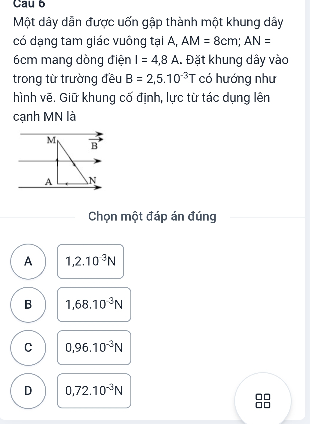 Cau 6
Một dây dẫn được uốn gập thành một khung dây
có dạng tam giác vuông tại A, AM=8cm;AN=
6cm mang dòng điện I=4,8A. Đặt khung dây vào
trong từ trường đều B=2,5.10^(-3)T có hướng như
hình vẽ. Giữ khung cố định, lực từ tác dụng lên
cạnh MN là
Chọn một đáp án đúng
A 1,2.10^(-3)N
B 1,68.10^(-3)N
C 0,96.10^(-3)N
D 0,72.10^(-3)N