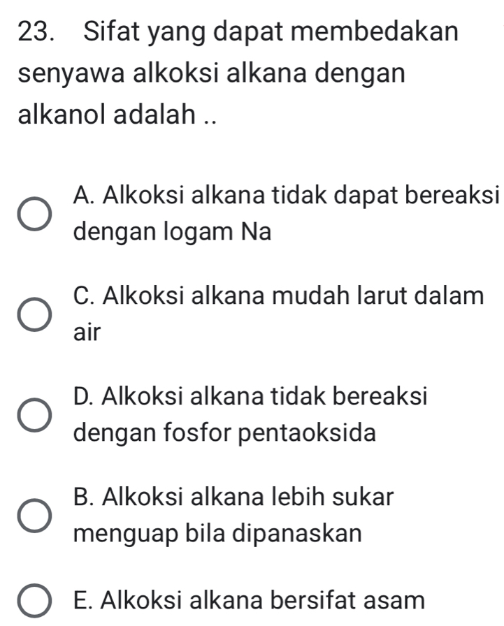 Sifat yang dapat membedakan
senyawa alkoksi alkana dengan
alkanol adalah ..
A. Alkoksi alkana tidak dapat bereaksi
dengan logam Na
C. Alkoksi alkana mudah larut dalam
air
D. Alkoksi alkana tidak bereaksi
dengan fosfor pentaoksida
B. Alkoksi alkana lebih sukar
menguap bila dipanaskan
E. Alkoksi alkana bersifat asam