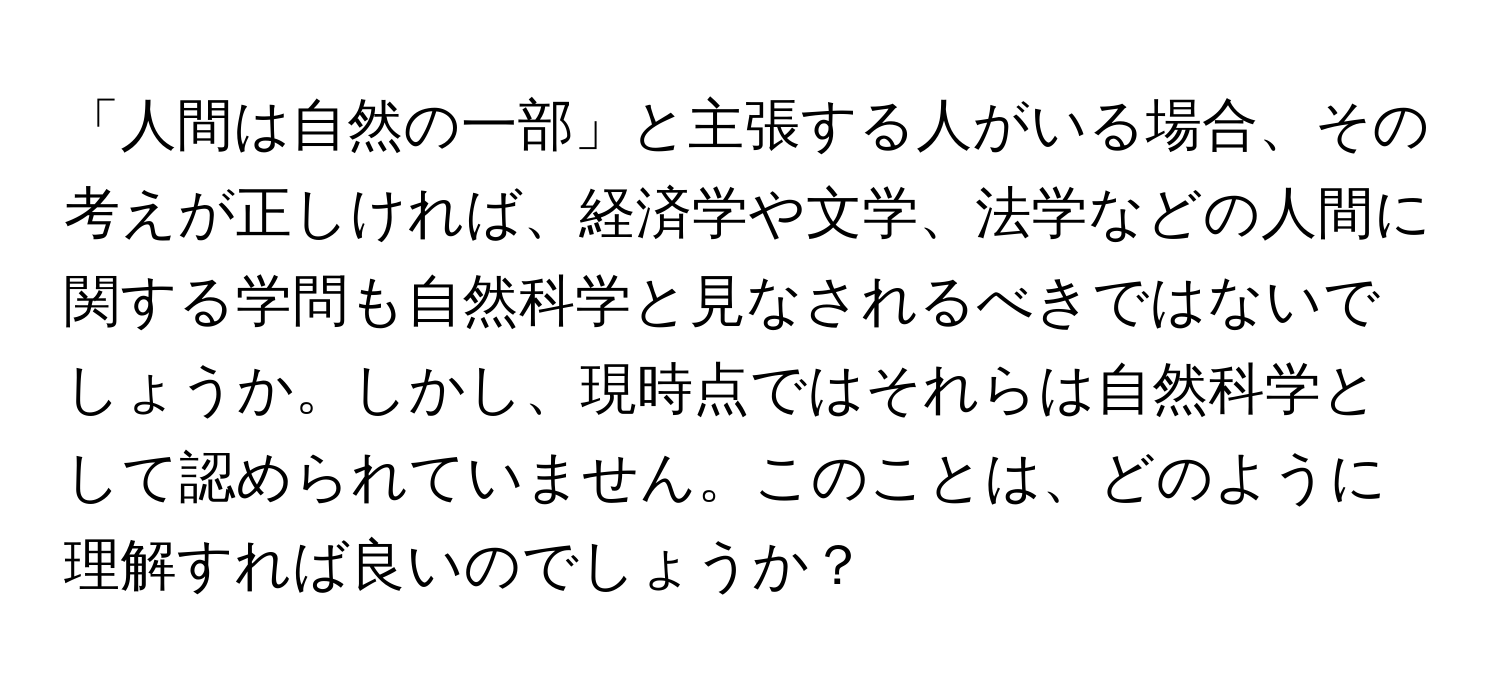 「人間は自然の一部」と主張する人がいる場合、その考えが正しければ、経済学や文学、法学などの人間に関する学問も自然科学と見なされるべきではないでしょうか。しかし、現時点ではそれらは自然科学として認められていません。このことは、どのように理解すれば良いのでしょうか？