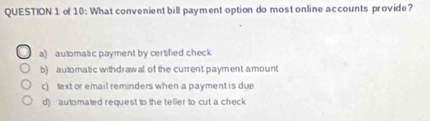 of 10: What convenient bill payment option do most online accounts provide?
a) automatic payment by certified check
b) automatic withdrawal of the current payment amount
c) text or email reminders when a payment is due
d) automated request to the teller to cut a check