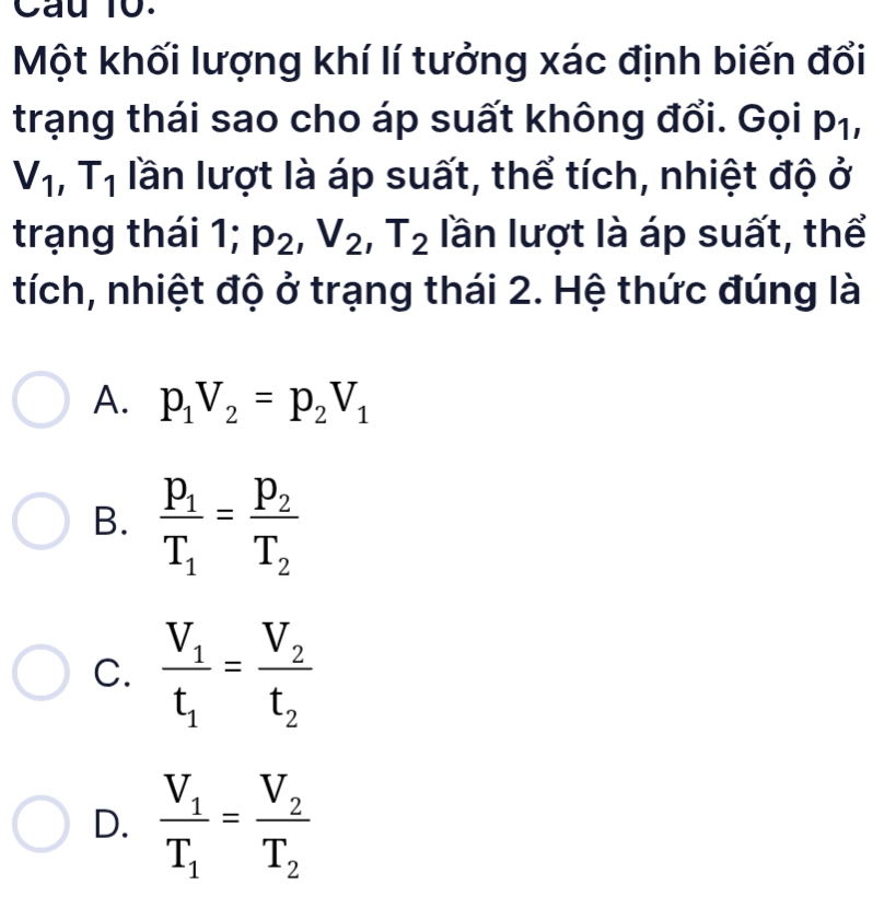 Cau 10.
Một khối lượng khí lí tưởng xác định biến đổi
trạng thái sao cho áp suất không đổi. Gọi p_1,
V_1, T_1 lần lượt là áp suất, thể tích, nhiệt độ ở
trạng thái 1; p_2, V_2, T_2 lần lượt là áp suất, thể
tích, nhiệt độ ở trạng thái 2. Hệ thức đúng là
A. p_1V_2=p_2V_1
B. frac p_1T_1=frac p_2T_2
C. frac V_1t_1=frac V_2t_2
D. frac V_1T_1=frac V_2T_2