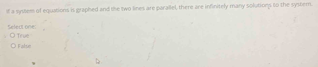 If a system of equations is graphed and the two lines are parallel, there are infinitely many solutions to the system.
Select one:
True
False