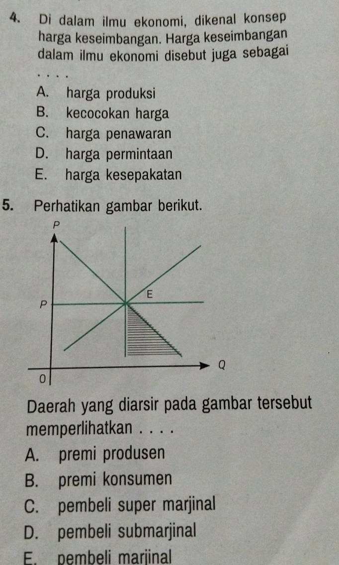 Di dalam ilmu ekonomi, dikenal konsep
harga keseimbangan. Harga keseimbangan
dalam ilmu ekonomi disebut juga sebagai
A. harga produksi
B. kecocokan harga
C. harga penawaran
D. harga permintaan
E. harga kesepakatan
5. Perhatikan gambar berikut.
Daerah yang diarsir pada gambar tersebut
memperlihatkan . . . .
A. premi produsen
B. premi konsumen
C. pembeli super marjinal
D. pembeli submarjinal
E. pembeli marjinal