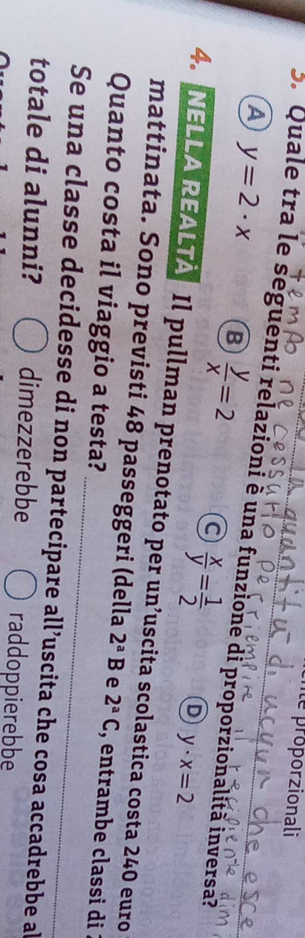 ité proporzionali
A y=2· x
S. Quale tra le seguenti relazioni è una funzione di proporzionalità inversa?
B  y/x =2
a  x/y = 1/2 
D y· x=2
4. NELLA REALTA Il pullman prenotato per un’uscita scolastica costa 240 euro
_
mattinata. Sono previsti 48 passeggeri (della 2^aB e 2^aC , entrambe classi di :
Quanto costa il viaggio a testa?
Se una classe decidesse di non partecipare all’uscita che cosa accadrebbe al
totale di alunni? dimezzerebbe raddoppierebbe