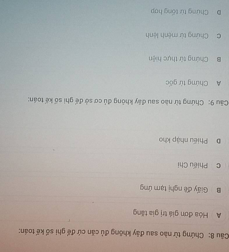 Chứng từ nào sau đây không đủ căn cứ đế ghi số kế toán:
A Hóa đơn giá trị gia tăng
B Giấy đề nghị tạm ứng
c Phiếu Chi
DPhiếu nhập kho
Câu 9: Chứng từ nào sau đây không đủ cơ sở để ghi số kế toán:
A Chứng từ gốc
B Chứng tử thực hiện
C Chứng từ mệnh lệnh
D Chứng từ tổng hợp