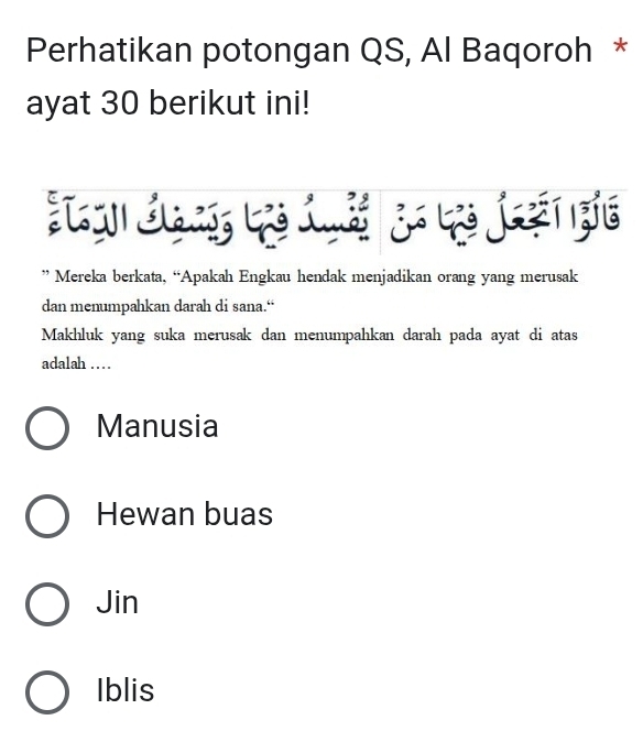 Perhatikan potongan QS, Al Baqoroh *
ayat 30 berikut ini!
j eán gié
” Mereka berkata, “Apakah Engkau hendak menjadikan orang yang merusak
dan menumpahkan darah di sana.“
Makhluk yang suka merusak dan menumpahkan darah pada ayat di atas
adalah …
Manusia
Hewan buas
Jin
Iblis