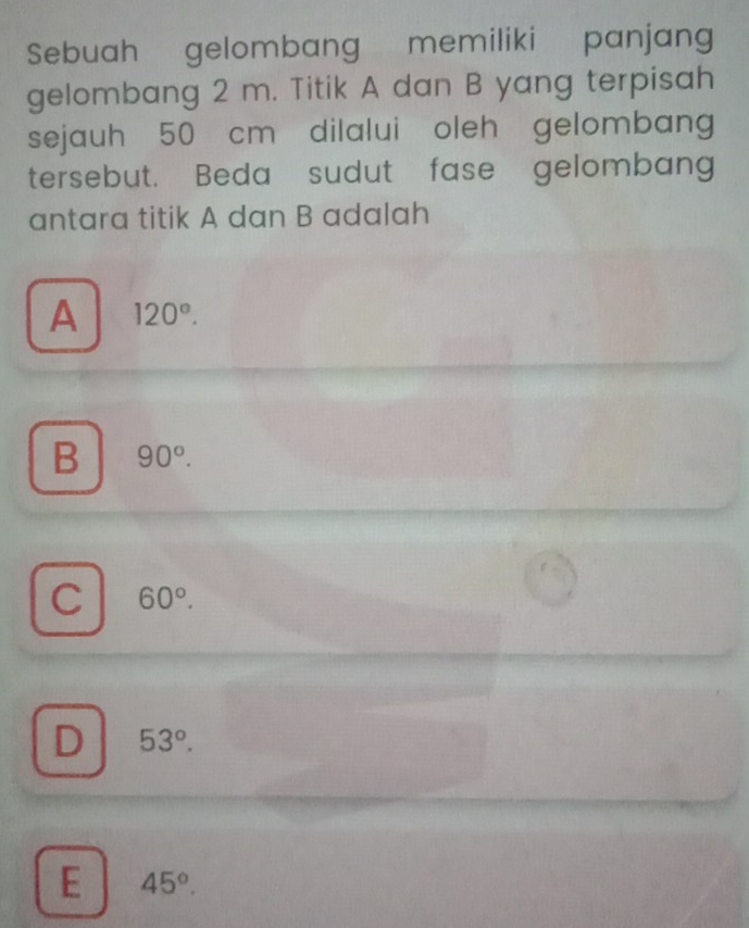 Sebuah gelombang memiliki panjang
gelombang 2 m. Titik A dan B yang terpisah
sejauh 50 cm dilalui oleh gelombang
tersebut. Beda sudut fase gelombang
antara titik A dan B adalah
A 120°.
B 90°.
C 60°.
D 53°.
E 45°.