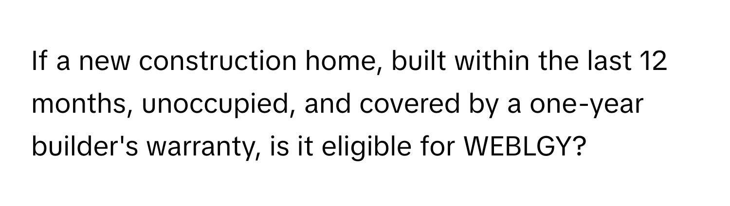 If a new construction home, built within the last 12 months, unoccupied, and covered by a one-year builder's warranty, is it eligible for WEBLGY?