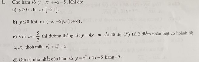 Cho hàm sô y=x^2+4x-5. Khi đó: 
a) y≥ 0 khi x∈ [-5;1]. 
b) y≤ 0 khi x∈ (-∈fty ;-5]∪ [1;+∈fty ). 
c) Với m= 5/2  thì đường thẳng d:y=4x-m cắt đồ thị (P) tại 2 điểm phân biệt có hoành độ
x_1, x_2 thoả mãn x_1^(2+x_2^2=5
d) Giá trị nhỏ nhất của hàm số y=x^2)+4x-5 bằng -9.