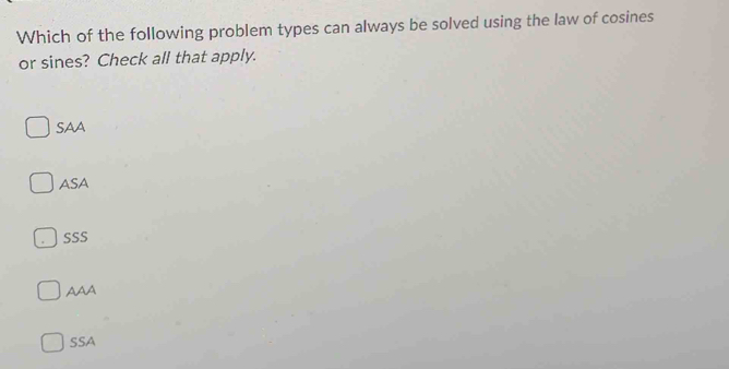 Which of the following problem types can always be solved using the law of cosines
or sines? Check all that apply.
SAA
ASA
SSS
AAA
SSA