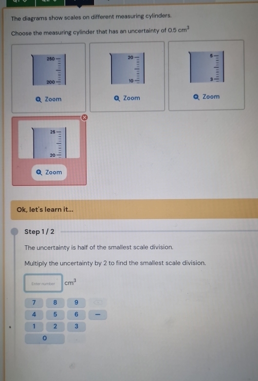 The diagrams show scales on different measuring cylinders. 
Choose the measuring cylinder that has an uncertainty of 0.5cm^3
5
250
20 —
20 2- 10 3
Zoom Zoom Zoom
25
20 、 
Zoom 
Ok, let's learn it... 
Step 1 / 2
The uncertainty is half of the smallest scale division. 
Multiply the uncertainty by 2 to find the smallest scale division. 
Enter number cm^3
7 8 9
4 5 6
1 2 3
0