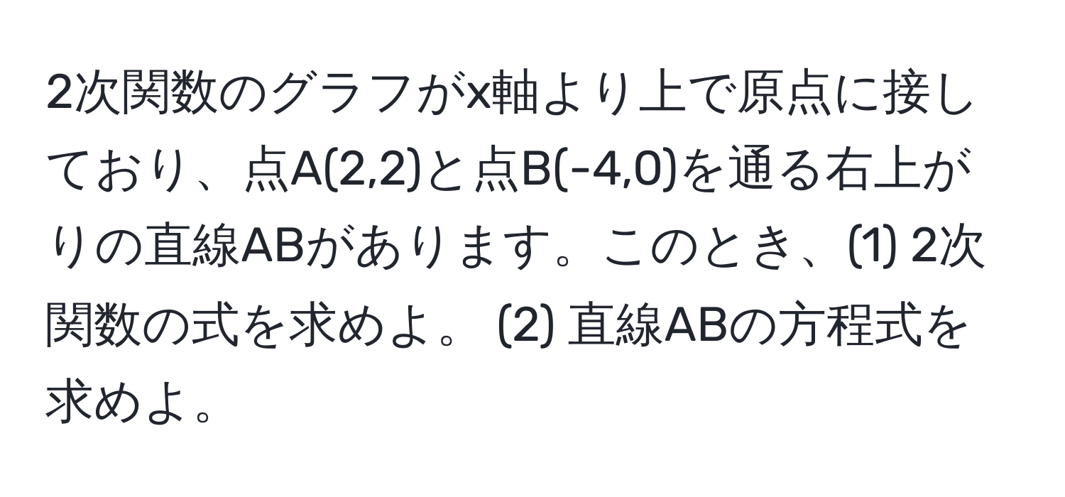 2次関数のグラフがx軸より上で原点に接しており、点A(2,2)と点B(-4,0)を通る右上がりの直線ABがあります。このとき、(1) 2次関数の式を求めよ。 (2) 直線ABの方程式を求めよ。