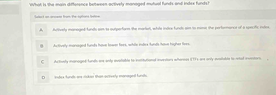 What is the main difference between actively managed mutual funds and index funds?
Select an answer from the options below.
A Actively managed funds aim to outperform the market, while index funds aim to mimic the performance of a specific index.
B Actively managed funds have lower fees, while index funds have higher fees.
C Actively managed funds are only available to institutional investors whereas ETFs are only available to retail investors.
D Index funds are riskier than actively managed funds.