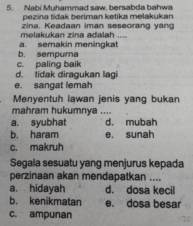 Nabi Muhammad saw. bersabda bahwa
pezina tidak beriman ketika melakukan
zina. Keadaan iman seseorang yang
melakukan zina adalah ....
a. semakin meningkat
b. sempurna
c. paling baik
d. tidak diragukan lagi
e. sangat lemah
Menyentuh lawan jenis yang bukan
mahram hukumnya ....
a. syubhat d. mubah
b. haram e. sunah
c. makruh
Segala sesuatu yang menjurus kepada
perzinaan akan mendapatkan ....
a. hidayah d. dosa kecil
b. kenikmatan e. dosa besar
c. ampunan