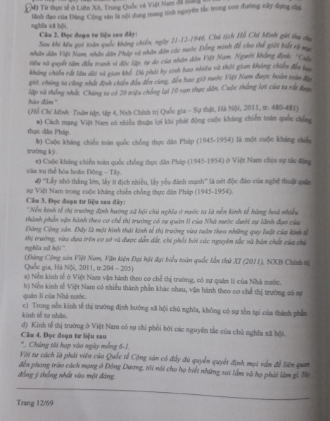đ) Từ thực tế ở Liên Xô, Trung Quốc và Việt Nam đã mang
lãnh đạo của Đảng Cộng săn là nội dung mang tính nguyên tắc trong con đường xây dụng chú
nghĩa xã hội.
Câu 2. Đọc đoạn tư liệu sau đây:
Sau khi kêu goi toàn quốc không chiến, ngày 21-12-1946, Chú tịch Hồ Chỉ Minh gii thu chu
nhân dân Việt Nam, nhân dân Pháp và nhân dân các nước Đồng minh đề cho thể giới biết rõ mụ
tiểu và quyết tâm đầu tranh vì độc lập, tự do của nhân dân Việt Nam. Người không định: ''Cuấu
kháng chiến rất lâu dài và gian khổ. Dù phải hy sinh bao nhiêu và thời gian kháng chiến đến ban
giờ, chùng ta cũng nhất định chiến đầu đến cùng, đến bao giờ nước Việt Nam được hoàn toàn đị
lập và thống nhất. Chúng ta có 20 triệu chống lại 10 vạn thực dân. Cuộc thắng lợi của ta rất được
bào đâm ''.
(Hồ Chỉ Minh: Toàn tập, tập 4, Nxb Chính trị Quốc gia - Sự thật, Hà Nội, 2011, tr. 480-481)
a) Cách mạng Việt Nam có nhiều thuận lợi khi phát động cuộc kháng chiến toán quốc chên
thực dân Pháp.
b) Cuộc kháng chiến toàn quốc chồng thực dân Pháp (1945-1954) là một cuộc kháng chiển
trường ký.
c) Cuộc kháng chiến toàn quốc chống thực dân Pháp (1945-1954) ở Việt Nam chịu sự tác động
của xu thể hòa hoãn Đông - Tây.
4) ''Lấy nhỏ tháng lớn, lấy ít địch nhiều, lấy yểu đánh mạnh'' là nét độc đảo của nghệ thuật quân
sự Việt Nam trong cuộc kháng chiến chống thực dân Pháp (1945-1954).
Câu 3. Đọc đoạn tư liệu sau đây:
''Nền kinh tế thị trường định hướng xã hội chủ nghĩa ở nước ta là nền kính tế hàng hoá nhiều
thành phần vận hành theo cơ chế thị trưởng có sự quản li của Nhà nước dưới sự lãnh đạo của
Đảng Cộng sản. Đây là một hình thái kinh tế thị trường vừa tuần theo những quy luật của kinh tế
thị trường, vừa dựa trên cơ sở và được dẫn dất, chi phối bởi các nguyên tắc và bản chất của chú
nghĩa xã hội ''
(Đàng Cộng sản Việt Nam, Văn kiện Đại hội đại biểu toàn quốc lần thứ XI (2011), NXB Chính trị
Quốc gia, Hà Nội, 2011, tr.204 - 205)
a) Nền kinh tế ở Việt Nam vận hành theo cơ chế thị trường, có sự quân lí của Nhà nước.
b) Nền kinh tế Việt Nam có nhiều thành phần khác nhau, vận hành theo cơ chế thị trường có sự
quân lí của Nhà nước.
c) Trong nên kinh tế thị trường định hướng xã hội chủ nghĩa, không có sự tồn tại của thành phần
kinh tế tư nhân.
d) Kinh tế thị trường ở Việt Nam có sự chi phối bởi các nguyên tắc của chủ nghĩa xã hội.
Câu 4. Đọc đoạn tư liệu sau
'' . Chúng tôi hợp vào ngày mồng 6-1.
Với tư cách là phái viên của Quốc tế Cộng sản có đẩy đủ quyền quyết định mọi vấn đề liên quan
đến phong trào cách mạng ở Đông Dương, tôi nói cho họ biết những sai lầm và họ phải làm gì. Ha
đồng ý thống nhất vào một đàng
Trang 12/69