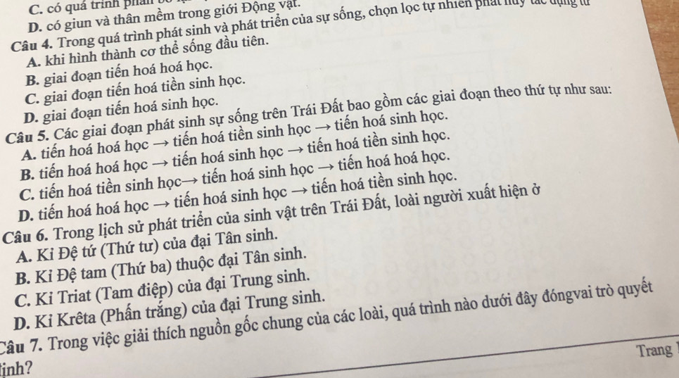 C. có quá trình phản
D. có giun và thân mềm trong giới Động vật.
Câu 4. Trong quá trình phát sinh và phát triển của sự sống, chọn lọc tự nhiên phát nuy tác dụng từ
A. khi hình thành cơ thể sống đầu tiên.
B. giai đoạn tiến hoá hoá học.
C. giai đoạn tiến hoá tiền sinh học.
D. giai đoạn tiến hoá sinh học.
Câu 5. Các giai đoạn phát sinh sự sống trên Trái Đất bao gồm các giai đoạn theo thứ tự như sau:
A. tiến hoá hoá học → tiến hoá tiền sinh học → tiến hoá sinh học.
B. tiến hoá hoá học → tiến hoá sinh học → tiến hoá tiền sinh học.
C. tiến hoá tiền sinh học→ tiến hoá sinh học → tiến hoá hoá học.
D. tiến hoá hoá học → tiến hoá sinh học → tiến hoá tiền sinh học.
Câu 6. Trong lịch sử phát triển của sinh vật trên Trái Đất, loài người xuất hiện ở
A. Kỉ Đệ tứ (Thứ tư) của đại Tân sinh.
B. Kỉ Đệ tam (Thứ ba) thuộc đại Tân sinh.
C. Ki Triat (Tam điệp) của đại Trung sinh.
D. Kỉ Krêta (Phấn trắng) của đại Trung sinh.
Câu 7. Trong việc giải thích nguồn gốc chung của các loài, quá trình nào dưới đây đóngvai trò quyết
Trang
inh?