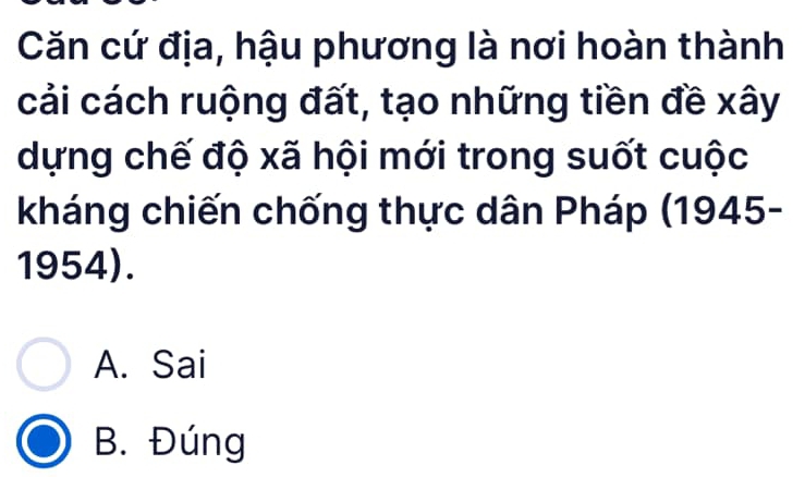 Căn cứ địa, hậu phương là nơi hoàn thành
cải cách ruộng đất, tạo những tiền đề xây
dựng chế độ xã hội mới trong suốt cuộc
kháng chiến chống thực dân Pháp (1945-
1954).
A. Sai
B. Đúng