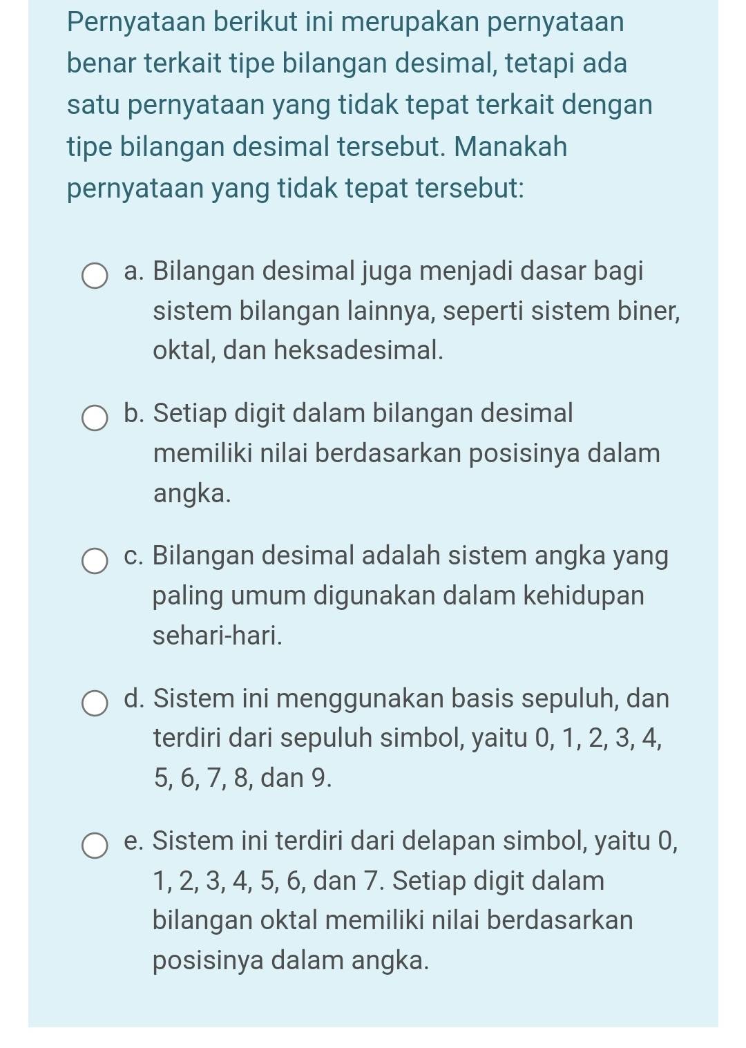 Pernyataan berikut ini merupakan pernyataan
benar terkait tipe bilangan desimal, tetapi ada
satu pernyataan yang tidak tepat terkait dengan
tipe bilangan desimal tersebut. Manakah
pernyataan yang tidak tepat tersebut:
a. Bilangan desimal juga menjadi dasar bagi
sistem bilangan lainnya, seperti sistem biner,
oktal, dan heksadesimal.
b. Setiap digit dalam bilangan desimal
memiliki nilai berdasarkan posisinya dalam
angka.
c. Bilangan desimal adalah sistem angka yang
paling umum digunakan dalam kehidupan
sehari-hari.
d. Sistem ini menggunakan basis sepuluh, dan
terdiri dari sepuluh simbol, yaitu 0, 1, 2, 3, 4,
5, 6, 7, 8, dan 9.
e. Sistem ini terdiri dari delapan simbol, yaitu 0,
1, 2, 3, 4, 5, 6, dan 7. Setiap digit dalam
bilangan oktal memiliki nilai berdasarkan
posisinya dalam angka.