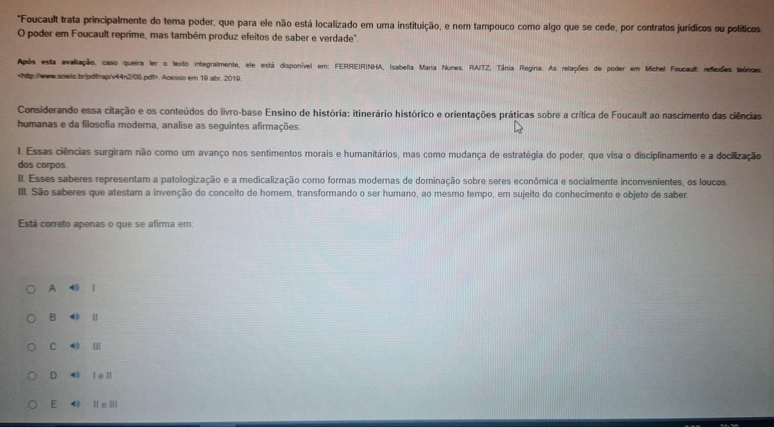 "Foucault trata principalmente do tema poder, que para ele não está localizado em uma instituição, e nem tampouco como algo que se cede, por contratos jurídicos ou políticos.
O poder em Foucault reprime, mas também produz efeitos de saber e verdade".
Após esta avaliação, caso queira ler o texto integralmente, ele está disponível em: FERREIRINHA, Isabella Maria Nunes. RAITZ, Tânia Regina. As relações de poder em Michel Foucault: reflexões teóricas.. Acesso em 19 abr. 2019.
Considerando essa citação e os conteúdos do livro-base Ensino de história: itinerário histórico e orientações práticas sobre a crítica de Foucault ao nascimento das ciências
humanas e da filosofia moderna, analise as seguintes afirmações:
I Essas ciências surgiram não como um avanço nos sentimentos morais e humanitários, mas como mudança de estratégia do poder, que visa o disciplinamento e a docilização
dos corpos.
II. Esses saberes representam a patologização e a medicalização como formas modernas de dominação sobre seres econômica e socialmente inconvenientes, os loucos.
III. São saberes que atestam a invenção do conceito de homem, transformando o ser humano, ao mesmo tempo, em sujeito do conhecimento e objeto de saber.
Está correto apenas o que se afirma em:
A l
B Ⅱ
C ⑩ Ⅲ
D 4 l ell
E ⑩ ⅡeⅢ