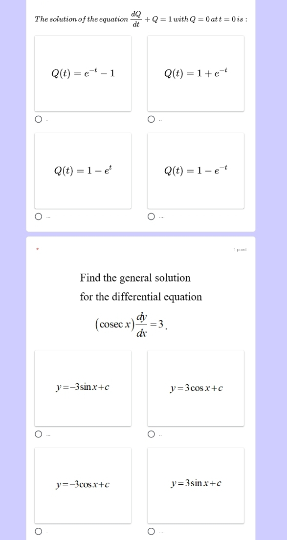 The solution of the equation  dQ/dt +Q=1withQ=0 at t=0 is :
Q(t)=e^(-t)-1 Q(t)=1+e^(-t)
Q(t)=1-e^t
Q(t)=1-e^(-t)....
1 point
Find the general solution
for the differential equation
(cosec x) dy/dx =3.
y=-3sin x+c
y=3cos x+c
---
y=-3cos x+c
y=3sin x+c