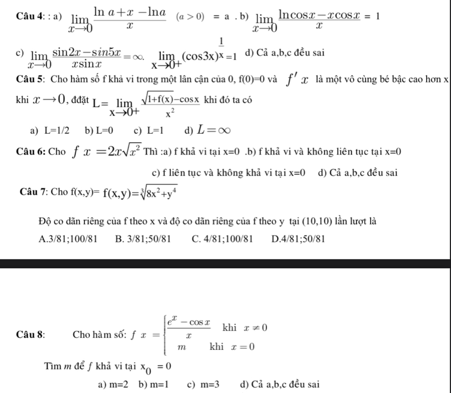 a) limlimits _xto 0 (ln a+x-ln a)/x (a>0)=a· b)limlimits _xto 0 (ln cos x-xcos x)/x =1
au+...a)
c) limlimits _xto 0 (sin 2x-sin 5x)/xsin x =∈fty .limlimits _xto 0+(cos 3x)^ 1/x =1 d) Cả a,b,c đều sai
Câu 5: Cho hàm số f khả vi trong một lân cận cia0,f(0)=0 và f'x là một vô cùng bé bậc cao hơn x
khi xto 0 , đđặt L=limlimits _xto 0+ (sqrt(1+f(x))-cos x)/x^2  khi đó ta có
a) L=1/2 b) L=0 c) L=1 d) L=∈fty
Câu 6: Cho fx=2xsqrt(x^2) Thi:a ) f khả vi tại x=0 .b) f khả vi và không liên tục tại x=0
c) f liên tục và không khả vi tại x=0 d) Cả a,b,c đều sai
Câu 7: Cho f(x,y)=f(x,y)=sqrt[3](8x^2+y^4)
Độ co dãn riêng của f theo x và độ co dãn riêng của f theo y tại (10,10) lần lượt là
A.3/81;100/81 B. 3/81;50/81 C. 4/81;100/81 D.4/81;50/81
Câu 8: Cho hàm số: fx=beginarrayl  (e^x-cos x)/x khix!= 0 mkhix=0endarray.
Tìm m để ƒ khả vi tại x_0=0
a) m=2 b) m=1 c) m=3 d) Cả a,b,c đều sai