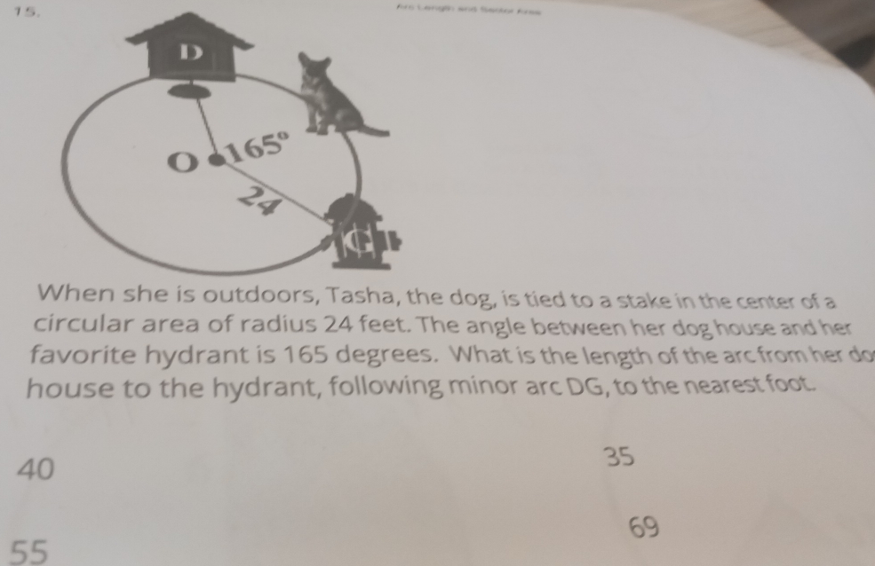 dog, is tied to a stake in the center of a
circular area of radius 24 feet. The angle between her dog house and her
favorite hydrant is 165 degrees. What is the length of the arc from her do
house to the hydrant, following minor arc DG, to the nearest foot.
40
35
69
55