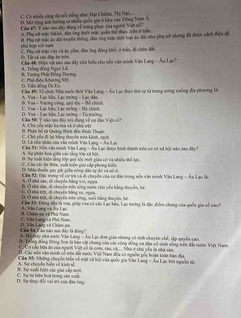 C. Có nhiều cảng thị nổi tiếng như: Đại Chiêm, Thị Nại,...
D. Mở rộng ảnh hưởng ra nhiều quốc gia ở khu vực Đông Nam Á.
Câu 47: Ý nào sau đây đúng về trang phục của người Việt cổ?
A. Phụ nữ mặc bikini, đàn ông dưới mặc quần thể thao, trên ở trần.
B. Phụ nữ mặc áo dài truyền thống, đàn ông mặc một loại áo dài như phụ nữ nhưng đã được cách điệu đề
phù hợp với nam
C. Phụ nữ mặc váy và áo yếm, đàn ông đóng khố, ở trần, đi chân đất.
D. Tất cả các đáp án trên.
Câu 48: Hiện vật nào sau đây tiêu biểu cho nền văn minh Văn Lang - Âu Lạc?
A. Trống đồng Ngọc Lũ.
B. Tượng Phật Đồng Dương.
C. Phù điệu Khương Mỹ.
D. Tiền đồng Óc Eo.
Câu 49: Tổ chức Nhà nước thời Văn Lang - Âu Lạc theo thứ tự từ trung ương xuống địa phương là:
A. Vua - Lạc hầu, Lạc tướng - Lạc dân.
B. Vua - Vương công, quý tộc - Bồ chính.
C. Vua - Lạc hầu, Lạc tướng - Bộ chính.
D. Vua - Lạc hầu, Lạc tướng - Tù trưởng.
Câu 50: Ý nào sau đây nói đúng về cư dân Việt cổ?
A. Chủ yếu mặc ka-ma và ở nhà trệt
B. Phân bố từ Quảng Bình đến Bình Thuận
C. Chủ yếu đi lại bằng thuyền trên kênh, rạch
D. Là chủ nhân của văn minh Văn Lang - Âu Lạc
Câu 51: Nền văn minh Văn Lang - Âu Lạc được hình thành trên cơ sở xã hội nào sau đây?
A. Sự phân hoá giữa các tầng lớp xã hội.
B. Sự xuất hiện tầng lớp quý tộc mới giàu có và nhiều thế lực.
C. Của cải dư thừa, xuất hiện giai cấp phong kiến.
D. Mâu thuẫn gay gắt giữa nông dân tự do và nô tì.
Câu 52: Đặc trưng về cư trú và di chuyển của cư dân trong nền văn minh Văn Lang - Âu Lạc là:
A. Ở nhà sàn, di chuyển bằng voi, ngựa.
B. Ở nhà sản, di chuyền trên sông nước chủ yếu bằng thuyền, bè.
C. Ở nhà trệt, di chuyển bằng xe, ngựa.
D. Ở nhà trệt, di chuyển trên sông, suối bằng thuyền, bè.
Câu 53: Đứng đầu là vua, giúp vua có các Lạc hầu, Lạc tướng là đặc điểm chung của quốc gia cổ nào?
A. Văn Lang và Âu Lạc.
B. Chăm-pa và Phù Nam.
C. Văn Lang và Phù Nam.
D. Văn Lang và Chăm-pa.
Câu 54. Câu nào sau đây là đúng?
A. Bộ máy nhà nước Văn Lang - Âu Lạc đơn giản nhưng có tính chuyên chế, tập quyền cao.
B. Trống đồng Đông Sơn là bảo vật chung của các cộng đồng cư dân cổ sinh sống trên đất nước Việt Nam.
C. Cơ cầu bữa ăn của người Việt cổ là cơm, rau, cá,... Nhà ở chủ yếu là nhà sàn.
D. Các nền văn minh cổ trên đất nước Việt Nam đều có nguồn gốc hoàn toàn bản địa.
Câu 55: Những chuyển biến về mặt xã hội của quốc gia Văn Lang - Âu Lạc bởi nguồn từ:
A. Sự chuyền biến về kinh tế.
B. Sự xuất hiện các giai cấp mới.
C. Sự tư hữu hoá trong sản xuất.
D. Sự thay đổi vai trò của đàn ông.