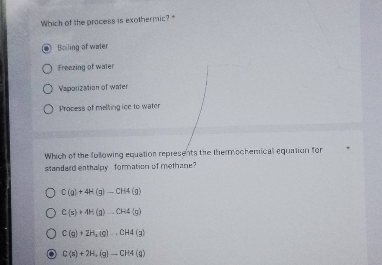 Which of the process is exothermic? *
Boiling of water
Freezing of water
Vaporization of water
Process of melting ice to water
Which of the following equation represents the thermochemical equation for *
standard enthalpy formation of methane?
C(g)+4H(g)to CH4(g)
C(s)+4H(g)to CH4(g)
C(g)+2H_2(g)to CH4(g)
C(s)+2H_2(g)to CH4(g)