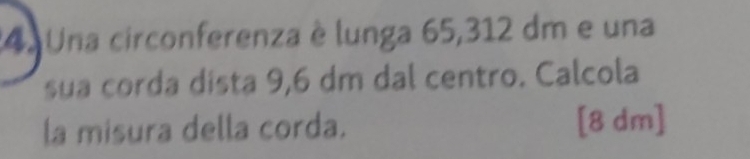 Una circonferenza è lunga 65,312 dm e una 
sua corda dista 9,6 dm dal centro. Calcola 
la misura della corda. [8 dm ]