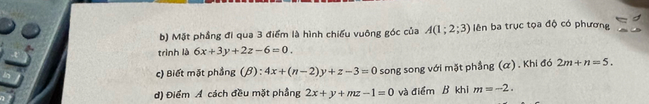 Mặt phẳng đi qua 3 điểm là hình chiếu vuông góc của A(1;2;3) lên ba trục tọa độ có phương 
trình là 6x+3y+2z-6=0. 
c) Biết mặt phẳng (β) : 4x+(n-2)y+z-3=0 song song với mặt phầng (α) . Khi đó 2m+n=5. 
d) Điểm Á cách đều mặt phầng 2x+y+mz-1=0 và điểm B khi m=-2.