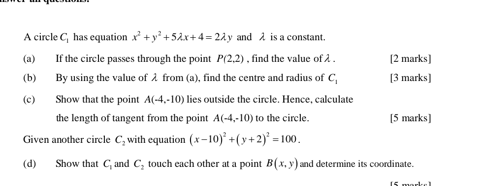 A circle C_1 has equation x^2+y^2+5lambda x+4=2lambda y and λ is a constant. 
(a) If the circle passes through the point P(2,2) , find the value of λ. [2 marks] 
(b) By using the value of λ from (a), find the centre and radius of C_1 [3 marks] 
(c) Show that the point A(-4,-10) lies outside the circle. Hence, calculate 
the length of tangent from the point A(-4,-10) to the circle. [5 marks] 
Given another circle C_2 with equation (x-10)^2+(y+2)^2=100. 
(d) Show that C_1 and C_2 touch each other at a point B(x,y) and determine its coordinate.