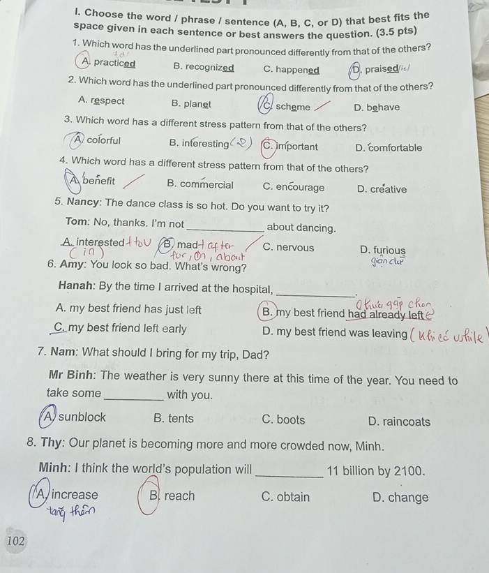 Choose the word / phrase / sentence (A, B. C, or D) that best fits the
space given in each sentence or best answers the question. (3.5 pts)
1. Which word has the underlined part pronounced differently from that of the others?
A. practiced B. recognized C. happened D. praised
2. Which word has the underlined part pronounced differently from that of the others?
A. respect B. planet C. scheme D. behave
3. Which word has a different stress pattern from that of the others?
A colorful B. interesting C.important D. comfortable
4. Which word has a different stress pattern from that of the others?
A benefit B. commercial C. encourage D. creative
5. Nancy: The dance class is so hot. Do you want to try it?
Tom: No, thanks. I'm not _about dancing.
A. interested B mad C. nervous D. furious
6. Amy: You look so bad. What's wrong?
_
Hanah: By the time I arrived at the hospital, .
A. my best friend has just left B. my best friend had already left
C. my best friend left early D. my best friend was leaving
7. Nam: What should I bring for my trip, Dad?
Mr Binh: The weather is very sunny there at this time of the year. You need to
take some_ with you.
A sunblock B. tents C. boots D. raincoats
8. Thy: Our planet is becoming more and more crowded now, Minh.
Minh: I think the world's population will _ 11 billion by 2100.
Aincrease B reach C. obtain D. change
102