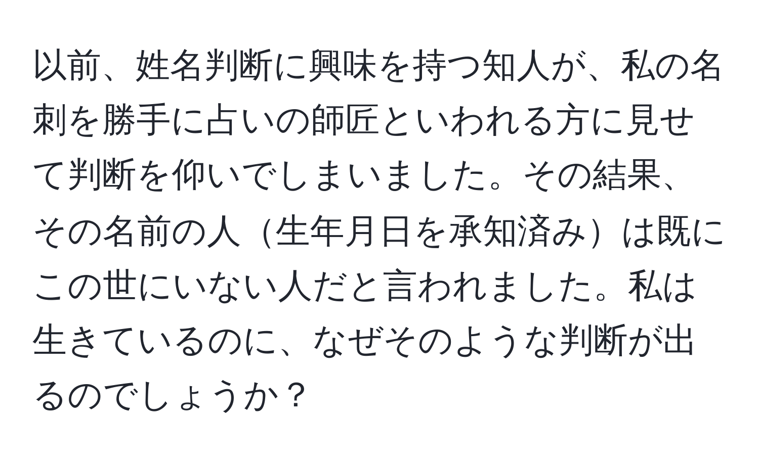 以前、姓名判断に興味を持つ知人が、私の名刺を勝手に占いの師匠といわれる方に見せて判断を仰いでしまいました。その結果、その名前の人生年月日を承知済みは既にこの世にいない人だと言われました。私は生きているのに、なぜそのような判断が出るのでしょうか？