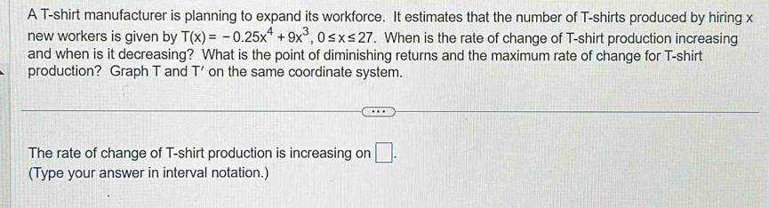 A T-shirt manufacturer is planning to expand its workforce. It estimates that the number of T-shirts produced by hiring x
new workers is given by T(x)=-0.25x^4+9x^3, 0≤ x≤ 27. When is the rate of change of T-shirt production increasing 
and when is it decreasing? What is the point of diminishing returns and the maximum rate of change for T-shirt 
production? Graph T and T' on the same coordinate system. 
The rate of change of T-shirt production is increasing on □ . 
(Type your answer in interval notation.)