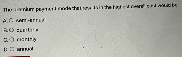 The premium payment mode that results in the highest overall cost would be
A.○ semi-annual
B. ○ quarterly
C. monthly
D. annual