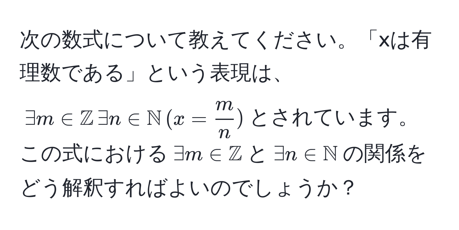 次の数式について教えてください。「xは有理数である」という表現は、$exists m ∈ mathbbZ ,exists n ∈ mathbbN ,(x =  m/n )$とされています。この式における$exists m ∈ mathbbZ$と$exists n ∈ mathbbN$の関係をどう解釈すればよいのでしょうか？