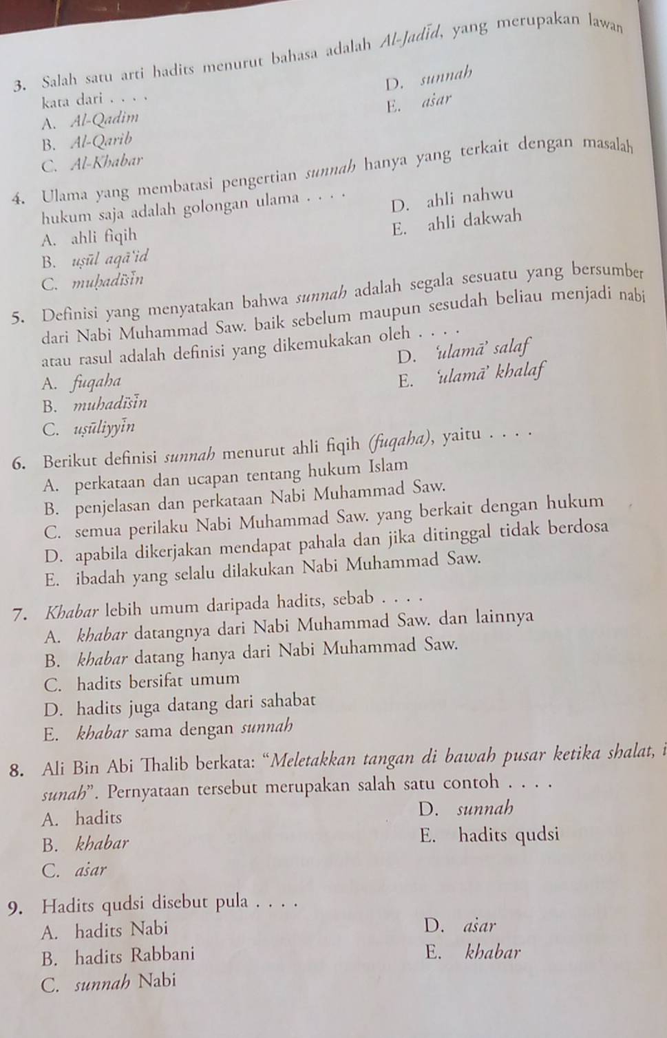 Salah satu arti hadits menurut bahasa adalah Al-Jadīd, yang merupakan lawan
D. sunnah
kata dari . . . .
E. ašar
A. Al-Qadim
B. Al-Qarib
C. Al-Khabar
4. Ulama yang membatasi pengertian sunnah hanya yang terkait dengan masalah
D. ahli nahwu
hukum saja adalah golongan ulama . . . .
A. ahli fiqih
E. ahli dakwah
B. uṣūl aqã'id
C. muḥadisIn
5. Definisi yang menyatakan bahwa sunnah adalah segala sesuatu yang bersumber
dari Nabi Muhammad Saw. baik sebelum maupun sesudah beliau menjadi nabi
atau rasul adalah definisi yang dikemukakan oleh . . . .
D. ‘ulamā’ salaf
A. fuqaha
E. ‘ulamā’ khalaf
B. muhadisIn
C. usuliyyIn
6. Berikut definisi sunnah menurut ahli fiqih (fuqaha), yaitu . . . .
A. perkataan dan ucapan tentang hukum Islam
B. penjelasan dan perkataan Nabi Muhammad Saw.
C. semua perilaku Nabi Muhammad Saw. yang berkait dengan hukum
D. apabila dikerjakan mendapat pahala dan jika ditinggal tidak berdosa
E. ibadah yang selalu dilakukan Nabi Muhammad Saw.
7. Khabar lebih umum daripada hadits, sebab . . . .
A. khabar datangnya dari Nabi Muhammad Saw. dan lainnya
B. khabar datang hanya dari Nabi Muhammad Saw.
C. hadits bersifat umum
D. hadits juga datang dari sahabat
E. khabar sama dengan sunnah
8. Ali Bin Abi Thalib berkata: “Meletakkan tangan di bawah pusar ketika shalat, i
sunah'. Pernyataan tersebut merupakan salah satu contoh . . . .
A. hadits
D. sunnah
B. khabar E. hadits qudsi
C. ašar
9. Hadits qudsi disebut pula . . . .
A. hadits Nabi D. asar
B. hadits Rabbani E. khabar
C. sunnah Nabi