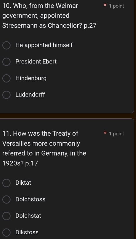 Who, from the Weimar 1 point
government, appointed
Stresemann as Chancellor? p. 27
He appointed himself
President Ebert
Hindenburg
Ludendorff
11. How was the Treaty of * 1 point
Versailles more commonly
referred to in Germany, in the
1920s? p. 17
Diktat
Dolchstoss
Dolchstat
Dikstoss