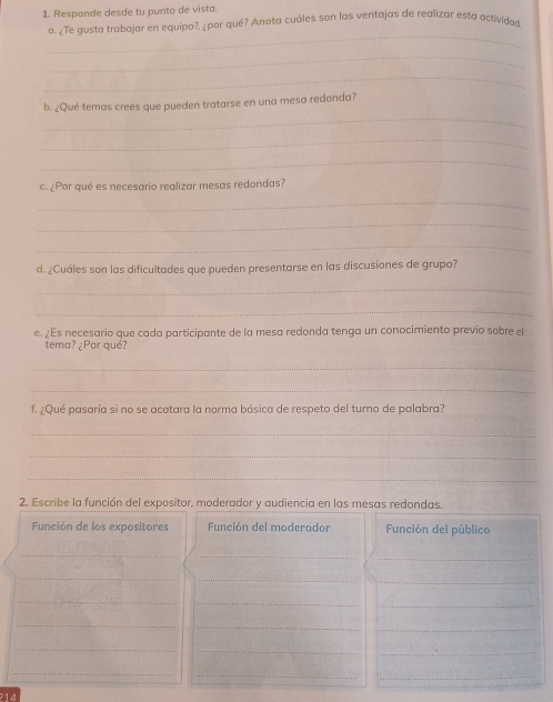 Responde desde tu punto de vista. 
a. ¿Te gusta trabajar en equipo?, ¿por qué? Anota cuáles son las ventajas de realizar esta actividad 
_ 
_ 
_ 
_ 
b. ¿Qué temas crees que pueden tratarse en una mesa redonda? 
_ 
_ 
c. ¿Por qué es necesario realizar mesas redondas? 
_ 
_ 
_ 
d. ¿Cuáles son las dificultades que pueden presentarse en las discusiones de grupo? 
_ 
_ 
e. ¿Es necesario que cada participante de la mesa redonda tenga un conocimiento previo sobre el 
tema? ¿Por qué? 
_ 
_ 
f. ¿Qué pasaría si no se acatara la norma básica de respeto del turno de palabra? 
_ 
_ 
_ 
2. Escribe la función del expositor, moderador y audiencia en las mesas redondas. 
Función de los expositores Función del moderador Función del público 
_ 
_ 
_ 
__ 
_ 
_ 
_ 
_ 
_ 
_ 
_ 
_ 
_ 
_ 
_ 
_ 
_ 
14