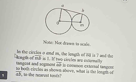 Note: Not drawn to scale. 
In the circles o and m, the length of overline OQ is 7 and the 
cngth of overline mb is 1. If two circles are externally 
tangent and segment overline ab is common external tangent 
to both circles as shown above, what is the length of 
1 overline ab , to the nearest tenth?