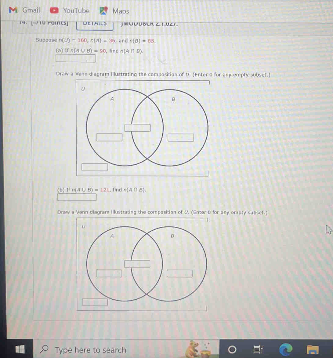 ◣ Gmail YouTube Maps
14. [-/ 1V Points] DETAILS JMODD8CR 2.1.027.
Suppose n(U)=160, n(A)=36 , and n(B)=85.
(a) If n(A∪ B)=90 , find n(A∩ B). 
Draw a Venn diagram illustrating the composition of U. (Enter 0 for any empty subset.)
(b) If n(A∪ B)=121 , find n(A∩ B). 
Draw a Venn diagram illustrating the composition of U. (Enter 0 for any empty subset.)
Type here to search