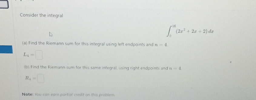 Consider the integral
∈t _0^((16)(2x^2)+2x+2)dx
(a) Find the Riemann sum for this integral using left endpoints and n=4.
L_4=□
(b) Find the Riemann sum for this same integral, using right endpoints and n=4
R_4=□
Note: You can earn partial credit on this problem.