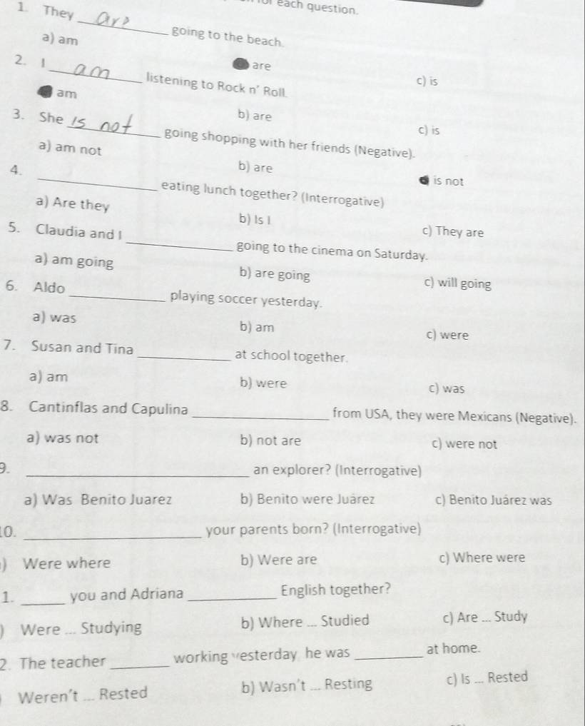 for each question.
1. They
_
going to the beach
a) am
are c) is
2. 1 _listening to Rock n' Roll.
am
b) are
c) is
3. She _going shopping with her friends (Negative).
a) am not
4.
_b) are is not
eating lunch together? (Interrogative)
a) Are they b) Is I
c) They are
5. Claudia and I _going to the cinema on Saturday.
a) am going b) are going c) will going
6. Aldo _playing soccer yesterday.
a) was c) were
b) am
7. Susan and Tina _at school together.
a) am b) were c) was
8. Cantinflas and Capulina _from USA, they were Mexicans (Negative).
a) was not b) not are c) were not
_an explorer? (Interrogative)
a) Was Benito Juarez b) Benito were Juárez c) Benito Juárez was
0. _your parents born? (Interrogative)
) Were where b) Were are c) Where were
1. _you and Adriana _English together?
) Were ... Studying b) Where ... Studied c) Are _Study
2. The teacher _working vesterday he was_
at home.
Weren’t ... Rested b) Wasn't ... Resting c) Is ... Rested