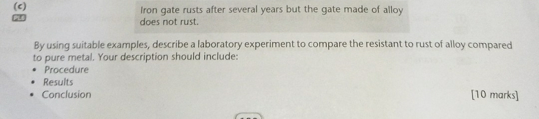 Iron gate rusts after several years but the gate made of alloy
P16 does not rust. 
By using suitable examples, describe a laboratory experiment to compare the resistant to rust of alloy compared 
to pure metal. Your description should include: 
Procedure 
Results 
Conclusion [10 marks]